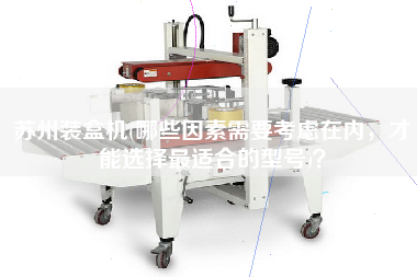 蘇州裝盒機(哪些因素需要考慮在內，才能選擇最佳適合的型號)？