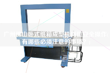 廣州佛山臥式紙箱成型機崗位安全操作(有哪些必須注意的事項？)