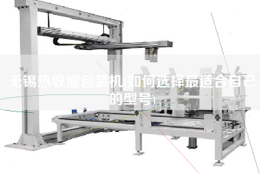 無錫熱收縮包裝機(如何選擇z適合自己的型號)